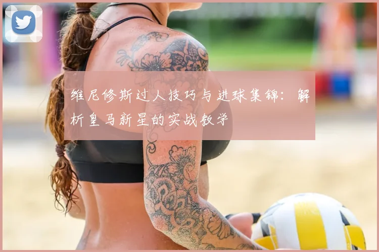 维尼修斯过人技巧与进球集锦:解析皇马新星的实战教学