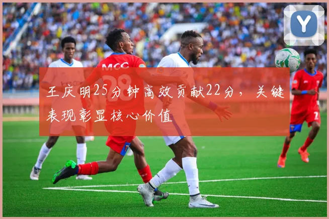王庆明25分钟高效贡献22分，关键表现彰显核心价值