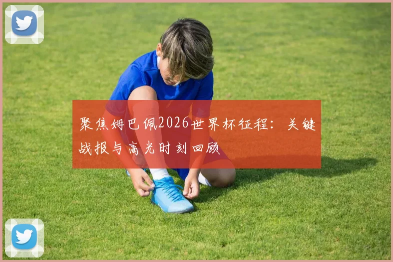 聚焦姆巴佩2026世界杯征程：关键战报与高光时刻回顾