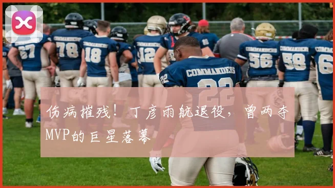 伤病摧残！丁彦雨航退役，曾两夺MVP的巨星落幕