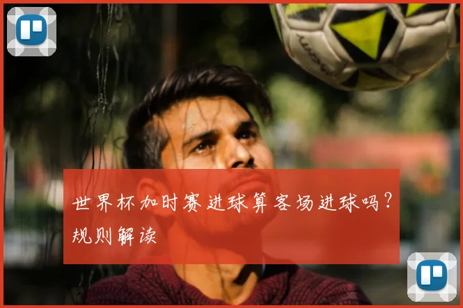 世界杯加时赛进球算客场进球吗？规则解读
