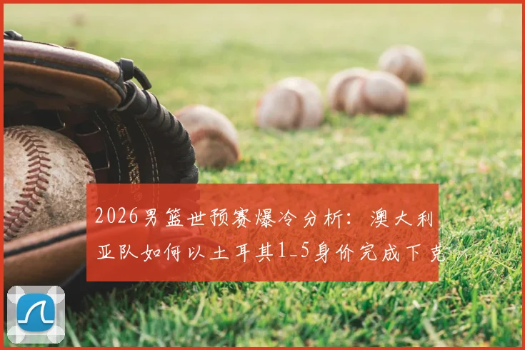 2026男篮世预赛爆冷分析：澳大利亚队如何以土耳其1_5身价完成下克上，暴打强敌？