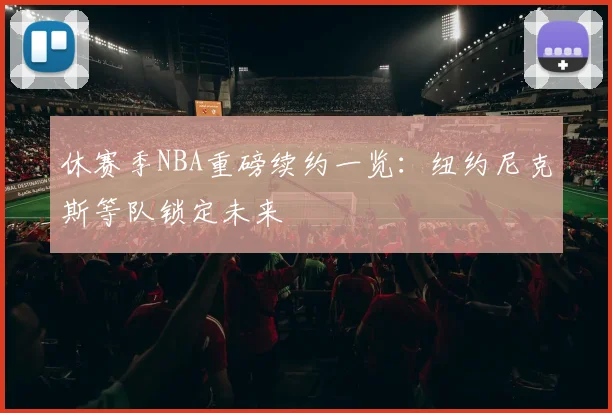 休赛季NBA重磅续约一览：纽约尼克斯等队锁定未来