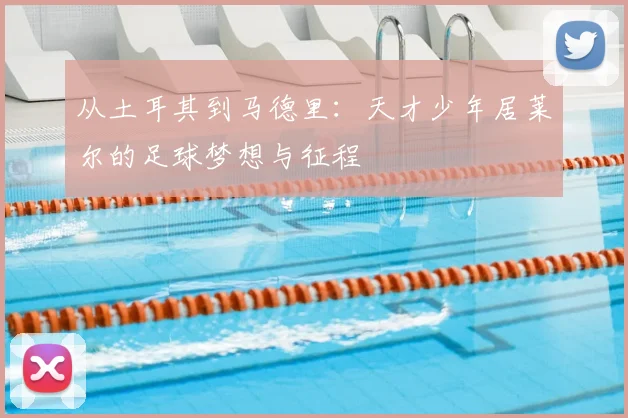 从土耳其到马德里：天才少年居莱尔的足球梦想与征程