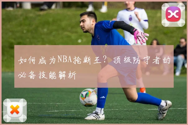 如何成为NBA抢断王？顶级防守者的必备技能解析