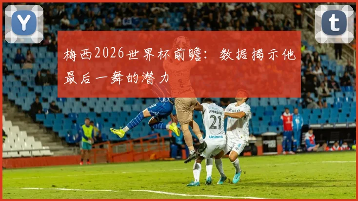 梅西2026世界杯前瞻：数据揭示他最后一舞的潜力