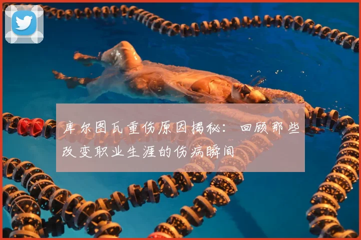 库尔图瓦重伤原因揭秘：回顾那些改变职业生涯的伤病瞬间