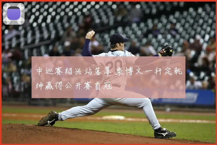中巡赛绍兴站落幕 柴博文一杆定乾坤赢得公开赛首冠