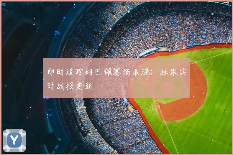 即时追踪姆巴佩赛场表现：独家实时战报更新
