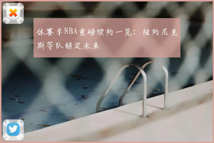 休赛季NBA重磅续约一览：纽约尼克斯等队锁定未来