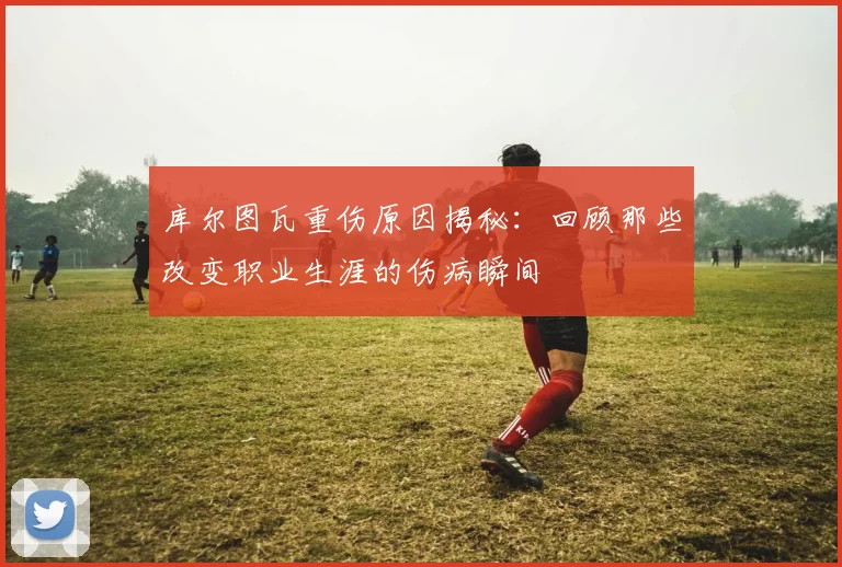 库尔图瓦重伤原因揭秘：回顾那些改变职业生涯的伤病瞬间
