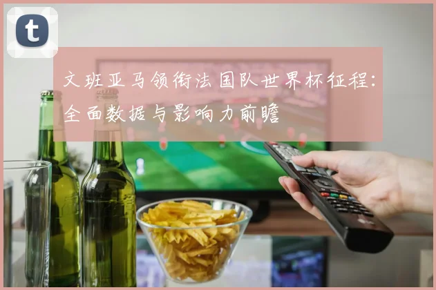 文班亚马领衔法国队世界杯征程：全面数据与影响力前瞻