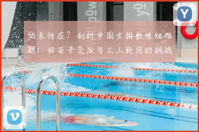 伯乐何在？剖析中国女排教练组难题：好苗子荒废与三人新岗的挑战