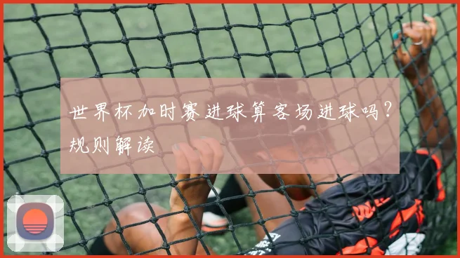 世界杯加时赛进球算客场进球吗？规则解读