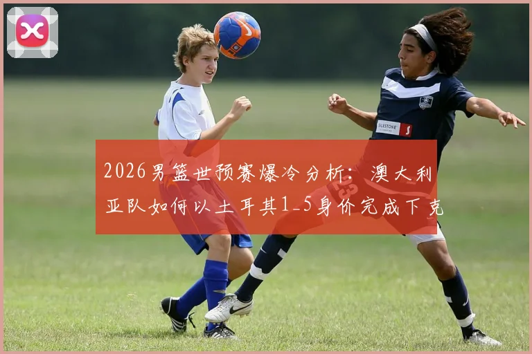 2026男篮世预赛爆冷分析：澳大利亚队如何以土耳其1_5身价完成下克上，暴打强敌？