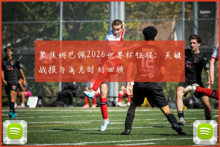 聚焦姆巴佩2026世界杯征程：关键战报与高光时刻回顾